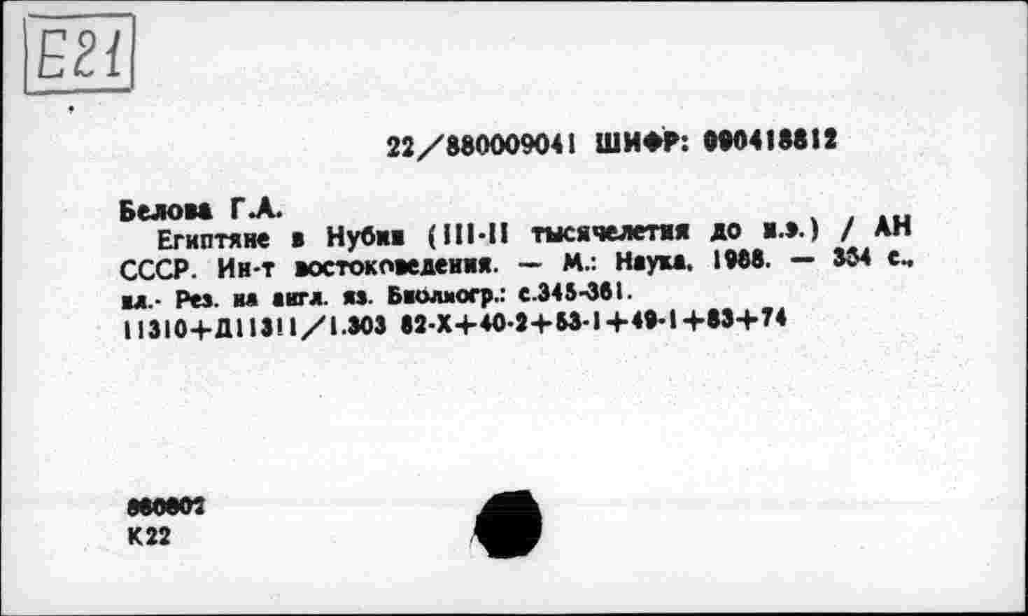 ﻿Б2Ї
22/880009041 ШИФР: 090418812
Белом ГЛ.	. .
Египтяне ж Нубии (III-II тысячелетия >0 «ж) / АН СССР. Ин-т востоковедения. — М.: Наум. І9Є8. — 364 е.
■л,- Рез. вд аигл. яз. Баолмогр.: с.345-361.
11310+Д11311/1.303 82-Х+4О-2 + 53-1+49-1+83+74
МООМ
К 22